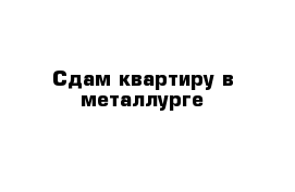 Сдам квартиру в металлурге